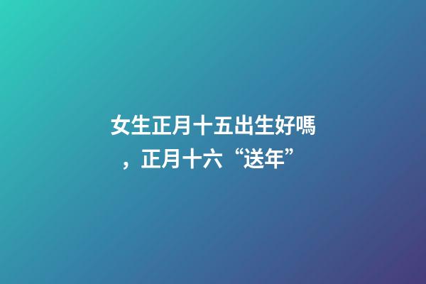 女生正月十五出生好嗎，正月十六“送年”-第1張-觀點-玄機派